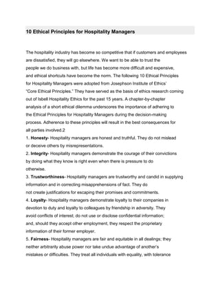 10 Ethical Principles for Hospitality Managers<br />The hospitality industry has become so competitive that if customers and employeesare dissatisfied, they will go elsewhere. We want to be able to trust thepeople we do business with, but life has become more difficult and expensive,and ethical shortcuts have become the norm. The following 10 Ethical Principlesfor Hospitality Managers were adopted from Josephson Institute of Ethics’“Core Ethical Principles.” They have served as the basis of ethics research comingout of Isbell Hospitality Ethics for the past 15 years. A chapter-by-chapteranalysis of a short ethical dilemma underscores the importance of adhering tothe Ethical Principles for Hospitality Managers during the decision-makingprocess. Adherence to these principles will result in the best consequences forall parties involved.21. Honesty- Hospitality managers are honest and truthful. They do not misleador deceive others by misrepresentations.2. Integrity- Hospitality managers demonstrate the courage of their convictionsby doing what they know is right even when there is pressure to dootherwise.3. Trustworthiness- Hospitality managers are trustworthy and candid in supplyinginformation and in correcting misapprehensions of fact. They donot create justifications for escaping their promises and commitments.4. Loyalty- Hospitality managers demonstrate loyalty to their companies indevotion to duty and loyalty to colleagues by friendship in adversity. Theyavoid conflicts of interest; do not use or disclose confidential information;and, should they accept other employment, they respect the proprietaryinformation of their former employer.5. Fairness- Hospitality managers are fair and equitable in all dealings; theyneither arbitrarily abuse power nor take undue advantage of another’smistakes or difficulties. They treat all individuals with equality, with toleranceand acceptance of diversity, and with an open mind.6. Concern and respect for others- Hospitality managers are concerned, respectful,compassionate, and kind. They are sensitive to the personal concernsof their colleagues and live the Golden Rule. They respect the rightsand interests of all those who have a stake in their decisions.7. Commitment to excellence- Hospitality managers pursue excellence in performingtheir duties and are willing to put more into their job than theycan get out of it.8. Leadership- Hospitality managers are conscious of the responsibility andopportunities of their position of leadership. They realize that the bestway to instill ethical principles and ethical awareness in their organizationsis by example. They walk their talk!9. Reputation and morale- Hospitality managers seek to protect and buildthe company’s reputation and the morale of its employees by engagingin conduct that builds respect. They also take whatever actions are necessaryto correct or prevent inappropriate conduct of others.10. Accountability- Hospitality managers are personally accountable for theethical quality of their decisions, as well as those of their subordinates.<br />