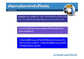 จริยธรรมกับการดําเนินชีวิต(ตอ)
รศ.วิมล เอมโอช


                 1.กฎหมาย (Laws) หมายถึง กฎ ระเบียบ ขอบังคับที่ถกประมวลขึ้นอยางเปน
                                                                 ู
                 ทางการในการที่จะหามหรืออนุญาตใหบุคคลกระทําการอยางใดอยางหนึ่ง


                  การกระทําการที่ถูกกฎหมายอาจจะสอดคลองหรือไมสอดคลองกับหลัก
                  จริยธรรมหรือศีลธรรม


                  การที่บุคคลปฏิบัตตามกฎหมายไมเปนสิ่งทีเ่ พียงพอสําหรับมาตรฐานดาน
                                    ิ
                  จริยธรรมและในทํานองเดียวกัน การที่บุคคลไมปฏิบติตามกฎหมายก็ไมใช
                                                                   ั
                  วาจะไมถูกหลักจริยธรรมเสมอไป


                                                                  มหาวิทยาลัยราชภัฏรําไพพรรณี
 