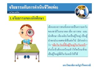 จริยธรรมกับการดําเนินชีวิต(ตอ)
รศ.วิมล เอมโอช

1.จริยธรรมของนักศึกษา
                        เด็กและเยาวชนทั้งหลายเปนความหวัง
                        ของชาติในอนาคต เด็ก เยาวชน และ
                        นักศึกษา ตองเติบโตเปนผูใหญ เปนผู
                        นําพาประเทศชาติสืบตอไป มีคํากลาว
                        ว า “เด็ ก ในวั น นี้ คื อ ผู ใ หญ ใ นวั น หน า ”
                        ดั ง นั้ น จึ ง ต อ งเตรี ย มตั ว ให พ ร อ มที่ จ ะ
                        เปนผูใหญที่ดีในวันหนาใหได

                                            มหาวิทยาลัยราชภัฏรําไพพรรณี
 