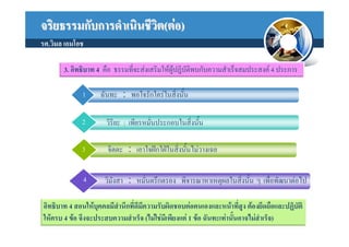 จริยธรรมกับการดําเนินชีวต(ตอ)
                        ิ
รศ.วิมล เอมโอช

       3. อิทธิบาท 4 คือ ธรรมที่จะสงเสริมใหผูปฏิบัติพบกับความสําเร็จสมประสงค 4 ประการ

             1      ฉันทะ : พอใจรักใครในสิงนั้น
                                           ่

             2        วิริยะ : เพียรหมั่นประกอบในสิงนัน
                                                   ่ ้

             3        จิตตะ : เอาใจฝกใฝในสิ่งนั้นไมวางเฉย


             4       วิมังสา : หมั่นตรึกตรอง พิจารณาหาเหตุผลในสิงนั้น ๆ เพื่อพัฒนาตอไป
                                                                ่

อิทธิบาท 4 สอนใหบุคคลมีสํานึกที่ดีมีความรับผิดชอบตอตนเองและหนาที่สูง ตองยึดถือและปฏิบติ
                                                                                         ั
ใหครบ 4 ขอ จึงจะประสบความสําเร็จ (ไมใชมีเพียงแค 1 ขอ ฉันทะเทานันอาจไมสําเร็จ)
                                                                      ้
 