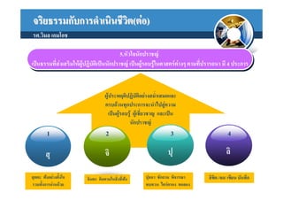 จริยธรรมกับการดําเนินชีวต(ตอ)
                        ิ
รศ.วิมล เอมโอช

                                              5.หัวใจนักปราชญ
                                              5.หัวใจนักปราชญ
เปนธรรมที่สงงเสริมใหผูปฏิบัตเิ เิ ปนนักปราชญ เปนผูรอบรูใในศาสตรตาางๆ ตามที่ปรารถนา มี 4 ประการ
 เปนธรรมที่ส  เสริมใหผูปฏิบัต ปนนักปราชญ เปนผูรอบรู นศาสตรต งๆ ตามที่ปรารถนา มี 4 ประการ


                                     ผูประพฤติปฏิบัติอยางสม่ําเสมอและ
                                     ครบถวนทุกประการจะนําไปสูความ
                                        เปนผูรอบรู ผูเชี่ยวชาญ และเปน
                                                   นักปราชญ
         1                           2                                 3                        4

        สุ                           จิ                              ปุ                        ลิ

สุตตะ ฟงอยางตั้งใจ       จินตะ คิดตามในสิ่งที่ฟง
                                                         ปุจฉา ซักถาม พิจารณา        ลิขิต /จด/ เขียน บันทึก
รวมทั้งการอานดวย                                        ทบทวน ไตรตรอง ทดลอง
 