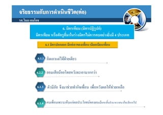 จริยธรรมกับการดําเนินชีวต(ตอ)
                        ิ
รศ.วิมล เอมโอช
                            6. มิตรเทียม (มิตรปฏิรูปก)
           มิตรเทียม หรือศัตรูที่มาในรางมิตรไมควรคบอยางยิ่งมี 4 ประเภท
                  6.1 มิตรปอกลอก มีแตเอาของเพื่อน เบียดเบียนเพื่อน

             6.1.1 คิดเอาแตไดฝายเดียว


            6.2.2 ยอมเสียนอยโดยหวังจะเอามากกวา


            6.1.3 ตัวมีภัย จึงมาชวยทํากิจเพื่อน เพื่อหวังผลใหชวยเหลือ


            6.1.4 คบเพื่อนเพราะเห็นแกผลประโยชนของตนเมื่อเขาสิ้นอํานาจวาสนาก็จะตีจากไป
 