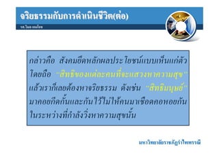 จริยธรรมกับการดําเนินชีวิต(ตอ)
รศ.วิมล เอมโอช




     กลาวคือ สังคมยึดหลักผลประโยชนแบบเห็นแกตัว
     โดยถือ “สิทธิของแตละคนที่จะแสวงหาความสุข”
     แลวเราก็เลยตองหาจริยธรรม ดังเชน “สิทธิมนุษย”
     มาคอยกีดกั้นและกันไวไมใหคนมาเชือดคอหอยกัน
     ในระหวางที่กําลังวิ่งหาความสุขนั้น

                                      มหาวิทยาลัยราชภัฏรําไพพรรณี
 