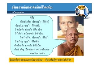 จริยธรรมกับการดําเนินชีวต(ตอ)
                          ิ
  รศ.วิมล เอมโอช
                        ตั้งใจ
            ถาหมั่นเพียร เรียนอะไร ก็ตองรู
      ถาหมั่นดู ดูอะไร ก็ตองเห็น
     ถาหมั่นทํา ทําอะไร ก็ตองเปน
     ถาไมเลน หมั่นแตทํา จักจําเริญ
            ถาครานเรียน เรียนอะไร ก็ไมรู
     ถาครานดู ดูอะไร ก็ไมเห็น
     ถาครานทํา ทําอะไร ก็ไมเปน
     ตองลําเค็ญ เปนขอทาน เพราะครานเอย
                        จาก วัดสวนแกว
ขอคิดเตือนใจสําหรับนักเรียนนักศึกษา เพือนําไปสูความสําเร็จในชีวิต
                                        ่
 
