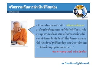 จริยธรรมกับการดําเนินชีวิต(ตอ)
รศ.วิมล เอมโอช




                 หลักธรรมในพุทธศาสนาเปน “จริยธรรมเชิงบวก”
                 ประโยชนสุขคือจุดหมาย หาใชทรัพยหรืออํานาจไม
                 พระพุทธศาสนาถือวา สังคมเปนสื่อกลางที่ชวยให
                 ทุกคนมีโอกาสอันเทาเทียมกันที่จะพัฒนาตนเองและ
                 เขาถึงประโยชนสุขไดมากที่สุด และนําเอาจริยธรรม
                 มาใชเพื่อเกื้อหนุนจุดหมายที่กลาวนี้....”
                                   พระพรหมคุณาภรณ (ป.อ.ปยุตโต)


                                         มหาวิทยาลัยราชภัฏรําไพพรรณี
 