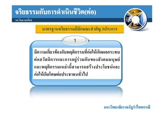 จริยธรรมกับการดําเนินชีวิต(ตอ)
รศ.วิมล เอมโอช

                      มาตรฐานจริยธรรมมีลักษณะสําคัญ 3ประการ
                                           1

                 มีความเกี่ยวของกับพฤติกรรมที่กอใหเกิดผลกระทบ
                 ต อ สวั ส ดิ ก ารและการอยู ร ว มกั น ของสั ง คมมนุ ษ ย
                 และพฤติกรรมเหลานี้สามารถสรางประโยชนและ
                 กอใหเกิดโทษตอประชาชนทั่วไป




                                                                มหาวิทยาลัยราชภัฏรําไพพรรณี
 