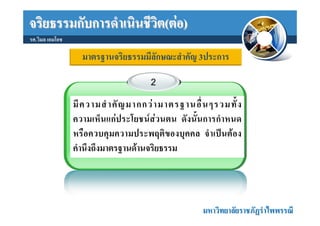 จริยธรรมกับการดําเนินชีวิต(ตอ)
รศ.วิมล เอมโอช

                   มาตรฐานจริยธรรมมีลักษณะสําคัญ 3ประการ

                                       2

                 มี ค วามสํ า คั ญ มากกว า มาตรฐานอื่ น ๆรวมทั้ ง
                 ความเห็นแกประโยชนสวนตน ดังนั้นการกําหนด
                 หรือควบคุมความประพฤติของบุคคล จําเปนตอง
                 คํานึงถึงมาตรฐานดานจริยธรรม




                                                      มหาวิทยาลัยราชภัฏรําไพพรรณี
 