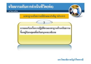 จริยธรรมกับการดําเนินชีวิต(ตอ)
รศ.วิมล เอมโอช

                   มาตรฐานจริยธรรมมีลักษณะสําคัญ 3ประการ
                                     3

                 การยอมรับหรือการปฏิบัติตามมาตรฐานดานจริยธรรม
                 ขึ้นอยูกับเหตุผลที่สนับสนุนและอธิบาย




                                                  มหาวิทยาลัยราชภัฏรําไพพรรณี
 