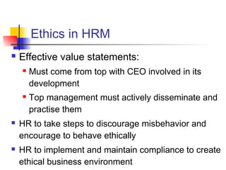 Ethics in HRM
 Effective value statements:
 Must come from top with CEO involved in its
development
 Top management must actively disseminate and
practise them
 HR to take steps to discourage misbehavior and
encourage to behave ethically
 HR to implement and maintain compliance to create
ethical business environment
 