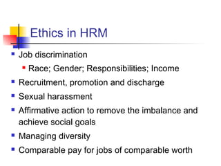 Ethics in HRM
 Job discrimination
 Race; Gender; Responsibilities; Income
 Recruitment, promotion and discharge
 Sexual harassment
 Affirmative action to remove the imbalance and
achieve social goals
 Managing diversity
 Comparable pay for jobs of comparable worth
 