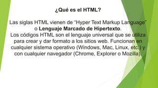 ¿Qué es el HTML?
Las siglas HTML vienen de “Hyper Text Markup Language”
o Lenguaje Marcado de Hipertexto.
Los códigos HTML son el lenguaje universal que se utiliza
para crear y dar formato a los sitios web. Funcionan en
cualquier sistema operativo (Windows, Mac, Linux, etc.) y
con cualquier navegador (Chrome, Explorer o Mozilla).
 