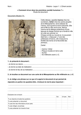Nom : Histoire - Leçon 1 : L'Orient ancien 
« Comment vit-on dans les premières société humaines ? » 
Étude de document 
Document d'étude n°4 : 
Cette déesse, appelée Inanna chez les 
sumériens, Ishtar chez les autres peuples 
de la Mésopotamie, est la déesse de 
l’amour, de la guerre et de la discorde. Elle 
est la fille du dieu de la lune, Nanna. 
Inanna est la déesse protectrice d'Uruk, 
épouse du berger Dumizi qui a fondé la ville 
et a été son premier roi. 
Chaque année au nouvel an, le souverain 
était tenu « d’épouser » l’une des 
prêtresses d’Inanna, afin d’assurer la 
fertilité des terres et la fécondité des 
animaux. 
Cartel : 
- Inanna / Ishtar 
- Plaque moulée en terre cuite 
- Sumer 
- IIe millénaire avant J.-C. 
1. Je présente le document : 
- Je donne sa nature.............................................................................................................. 
- Je donne sa date de réalisation........................................................................................... 
- Je donne le lieu de sa réalisation........................................................................................ 
2. Je localise ce document sur une carte de la Mésopotamie au IIIe millénaire av. J.-C. 
3. Je rédige une phrase sur ce que m'a appris le document et qui permet de 
répondre en partie à la question-titre. J'entoure le mot le plus important : 
…......................................................................................................................................... 
…......................................................................................................................................... 
…......................................................................................................................................... 
Évaluation de ce travail : 
Oui Un peu Non 
Tu as répondu à toutes les questions 
Tu sais présenter un document 
Tu sais tirer des informations d'une carte 
Tu sais rédiger une phrase 
Tu sais présenter ton travail à l'oral 
 