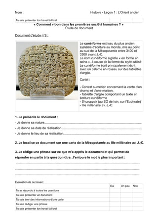 Nom : Histoire - Leçon 1 : L'Orient ancien 
Tu sais présenter ton travail à l'oral 
« Comment vit-on dans les premières société humaines ? » 
Étude de document 
Document d'étude n°8 : 
Le cunéiforme est issu du plus ancien 
système d'écriture au monde, mis au point 
au sud de la Mésopotamie entre 3400 et 
3300 avant J.-C. 
Le nom cunéiforme signifie « en forme en 
coins », à cause de la forme du stylet utilisé 
Le cunéiforme était principalement écrit 
avec un calame en roseau sur des tablettes 
d'argile. 
Cartel : 
- Contrat sumérien concernant la vente d'un 
champ et d'une maison. 
- Tablette d'argile comportant un texte en 
écriture cunéiforme 
- Shuruppak (au SO de Isin, sur l'Euphrate) 
- IIIe millénaire av. J.-C. 
1. Je présente le document : 
- Je donne sa nature.............................................................................................................. 
- Je donne sa date de réalisation........................................................................................... 
- Je donne le lieu de sa réalisation........................................................................................ 
2. Je localise ce document sur une carte de la Mésopotamie au IIIe millénaire av. J.-C. 
3. Je rédige une phrase sur ce que m'a appris le document et qui permet de 
répondre en partie à la question-titre. J'entoure le mot le plus important : 
…......................................................................................................................................... 
…......................................................................................................................................... 
…......................................................................................................................................... 
Évaluation de ce travail : 
Oui Un peu Non 
Tu as répondu à toutes les questions 
Tu sais présenter un document 
Tu sais tirer des informations d'une carte 
Tu sais rédiger une phrase 
Tu sais présenter ton travail à l'oral 
 