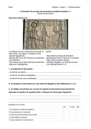 Nom : Histoire - Leçon 1 : L'Orient ancien 
« Comment vit-on dans les premières société humaines ? » 
Étude de document 
Document d'étude n°9 : 
La déesse Isis (au centre) est suivie par le 
dieu Horus, son époux, fondateur de la 
royauté égyptienne. 
Devant elle, le roi (le Pharaon) lui présente 
une offrande. 
Tout autour de ce bas relief sont inscrit des 
textes en hiéroglyphes. 
Cartel : 
- Bas relief du temple de Dendera 
représentant Horus, Hator et un pharaon 
- Bas relief en pierre calcaire 
- Dendera (Égypte, au nord de Louxor) 
- Ier millénaire avant J.-C. 
1. Je présente le document : 
- Je donne sa nature.............................................................................................................. 
- Je donne sa date de réalisation........................................................................................... 
- Je donne le lieu de sa réalisation........................................................................................ 
2. Je localise ce document sur une carte de l'Egypte au IIIe millénaire av. J.-C. 
3. Je rédige une phrase sur ce que m'a appris le document et qui permet de 
répondre en partie à la question-titre. J'entoure le mot le plus important : 
…......................................................................................................................................... 
…......................................................................................................................................... 
…......................................................................................................................................... 
Évaluation de ce travail : 
Oui Un peu Non 
Tu as répondu à toutes les questions 
Tu sais présenter un document 
Tu sais tirer des informations d'une carte 
Tu sais rédiger une phrase 
Tu sais présenter ton travail à l'oral 
 