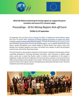OECD-DG Reform Enhancing EU mining regions to support the green
transition and secure EU’s mineral supply
Proceedings - 10 EU Mining Regions Kick-off Event
ÉVORA 21-22 September
On September 21st and 22nd in Évora, Portugal, the OECD, in collaboration with DG Reform, began
their joint TSI project titled “Enhancing EU Mining Regional Ecosystems to Support the Green
Transition and Secure Mineral Raw Materials Supply." This kick-off meeting (agenda available online)
was attended by representatives from ten participating regions, such as Lapland, North Karelia, Oulu,
Kainuu, Central Ostrobothnia from Finland; Region of Central Greece from Greece; Centro and
Alentejo from Portugal; Andalusia from Spain; and Örebro from Sweden of which 40 participants
present onsite, with another 40 joining virtually.
The event focused on discussing the importance of the project in helping EU mining regions achieve
sustainable development, improving well-being communities. Given disruptions in global supply
chains, partly due to events like Russia's action in Ukraine, the significance of this project is
heightened. It aligns with the EU's objectives of mineral autonomy, aiming for a net-zero emission by
2050, and promoting economic growth across Europe. The discussions covered the challenges faced
by these mineral-rich EU regions and the sustainable practices observed in Alentejo's mines. This event
marked the start of the two-year project.
 