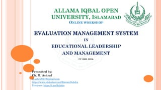 ALLAMA IQBAL OPEN
UNIVERSITY, ISLAMABAD
ONLINE WORKSHOP
EVALUATION MANAGEMENT SYSTEM
IN
EDUCATIONAL LEADERSHIP
AND MANAGEMENT
CC 8605 -B.Ed.
Presented by:
Ch. M. Ashraf
m.ashraf0919@gmail.com
https://www.slideshare.net/RizwanDuhdra
Telegram: https://t.me/duhdra
 