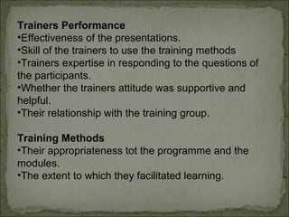 Trainers Performance 
•Effectiveness of the presentations. 
•Skill of the trainers to use the training methods 
•Trainers expertise in responding to the questions of 
the participants. 
•Whether the trainers attitude was supportive and 
helpful. 
•Their relationship with the training group. 
Training Methods 
•Their appropriateness tot the programme and the 
modules. 
•The extent to which they facilitated learning. 
 