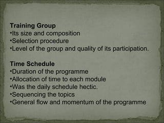 Training Group 
•Its size and composition 
•Selection procedure 
•Level of the group and quality of its participation. 
Time Schedule 
•Duration of the programme 
•Allocation of time to each module 
•Was the daily schedule hectic. 
•Sequencing the topics 
•General flow and momentum of the programme 
 