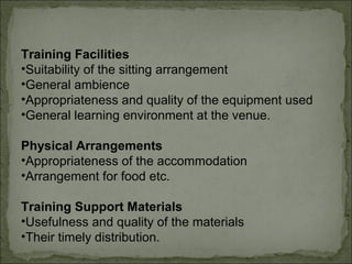 Training Facilities 
•Suitability of the sitting arrangement 
•General ambience 
•Appropriateness and quality of the equipment used 
•General learning environment at the venue. 
Physical Arrangements 
•Appropriateness of the accommodation 
•Arrangement for food etc. 
Training Support Materials 
•Usefulness and quality of the materials 
•Their timely distribution. 
 