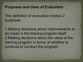 Purposes and Uses of Evaluation 
The definition of evaluation implies 2 
purposes: 
1.Making decisions about improvements to 
be made in the training program itself. 
2.Making decisions about the value of the 
training program in terms of whether to 
continue to conduct the program. 
 