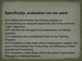 Specifically, evaluation can be used: 
a)To determine whether the training program is 
accomplishing its assigned objectives and if they were the 
“right” objectives. 
b)To Identify the strengths and weaknesses of training 
activities. 
c)To determine the cost/Benefit Ratio of the Training 
Program. 
d)To Establish a Data base which Organization Leaders can 
use to Demonstrate the Productivity and Efficiency of their 
operational Procedures. 
e)To Establish a Data Base which can assist Organization 
Managers in Making Decision. 
 