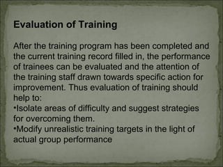 Evaluation of Training 
After the training program has been completed and 
the current training record filled in, the performance 
of trainees can be evaluated and the attention of 
the training staff drawn towards specific action for 
improvement. Thus evaluation of training should 
help to: 
•Isolate areas of difficulty and suggest strategies 
for overcoming them. 
•Modify unrealistic training targets in the light of 
actual group performance 
 