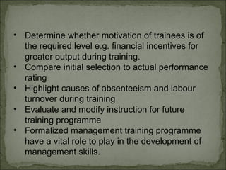 • Determine whether motivation of trainees is of 
the required level e.g. financial incentives for 
greater output during training. 
• Compare initial selection to actual performance 
rating 
• Highlight causes of absenteeism and labour 
turnover during training 
• Evaluate and modify instruction for future 
training programme 
• Formalized management training programme 
have a vital role to play in the development of 
management skills. 
 
