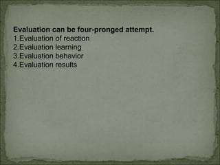 Evaluation can be four-pronged attempt. 
1.Evaluation of reaction 
2.Evaluation learning 
3.Evaluation behavior 
4.Evaluation results 
 