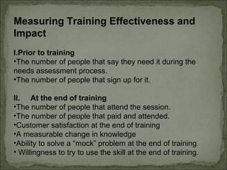 Measuring Training Effectiveness and 
Impact 
I.Prior to training 
•The number of people that say they need it during the 
needs assessment process. 
•The number of people that sign up for it. 
II. At the end of training 
•The number of people that attend the session. 
•The number of people that paid and attended. 
•Customer satisfaction at the end of training 
•A measurable change in knowledge 
•Ability to solve a “mock” problem at the end of training 
• Willingness to try to use the skill at the end of training. 
 