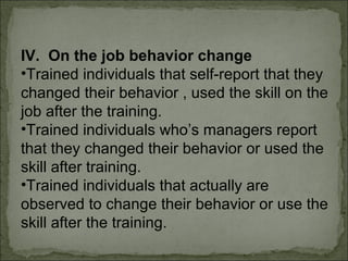 IV. On the job behavior change 
•Trained individuals that self-report that they 
changed their behavior , used the skill on the 
job after the training. 
•Trained individuals who’s managers report 
that they changed their behavior or used the 
skill after training. 
•Trained individuals that actually are 
observed to change their behavior or use the 
skill after the training. 
 