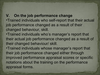 V. On the job performance change 
•Trained individuals who self-report that their actual 
job performance changed as a result of their 
changed behaviour, skill. 
•Trained individuals who’s manager’s report that 
their actual job performance changed as a result of 
their changed behaviour/ skill. 
•Trained individuals whose manager’s report that 
their job performance changed either through 
improved performance appraisal scores or specific 
notations about the training on the performance 
appraisal forms. 
 