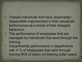 • Trained individuals that have observable / 
measurable improvement in their actual job 
performance as a result of their changed 
behaviour. 
• The performance of employees that are 
managed by individuals that went through the 
training. 
• Departmental performance in departments 
with X % of employees that went through 
training ROI of return on training dollar spent. 
 