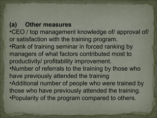 (a) Other measures 
•CEO / top management knowledge of/ approval of/ 
or satisfaction with the training program. 
•Rank of training seminar in forced ranking by 
managers of what factors contributed most to 
productivity/ profitability improvement. 
•Number of referrals to the training by those who 
have previously attended the training 
•Additional number of people who were trained by 
those who have previously attended the training. 
•Popularity of the program compared to others. 
 