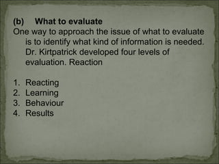 (b) What to evaluate 
One way to approach the issue of what to evaluate 
is to identify what kind of information is needed. 
Dr. Kirtpatrick developed four levels of 
evaluation. Reaction 
1. Reacting 
2. Learning 
3. Behaviour 
4. Results 
 