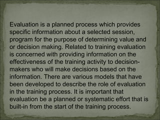 Evaluation is a planned process which provides 
specific information about a selected session, 
program for the purpose of determining value and 
or decision making. Related to training evaluation 
is concerned with providing information on the 
effectiveness of the training activity to decision-makers 
who will make decisions based on the 
information. There are various models that have 
been developed to describe the role of evaluation 
in the training process. It is important that 
evaluation be a planned or systematic effort that is 
built-in from the start of the training process. 
 