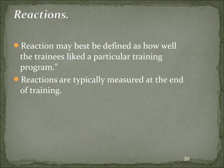 Reaction may best be defined as how well 
the trainees liked a particular training 
program." 
Reactions are typically measured at the end 
of training. 
30 
 