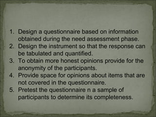 1. Design a questionnaire based on information 
obtained during the need assessment phase. 
2. Design the instrument so that the response can 
be tabulated and quantified. 
3. To obtain more honest opinions provide for the 
anonymity of the participants. 
4. Provide space for opinions about items that are 
not covered in the questionnaire. 
5. Pretest the questionnaire n a sample of 
participants to determine its completeness. 
 