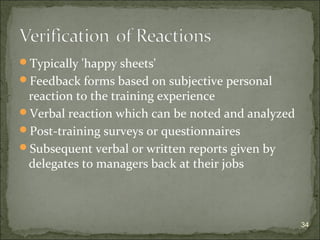 Typically 'happy sheets' 
Feedback forms based on subjective personal 
reaction to the training experience 
Verbal reaction which can be noted and analyzed 
Post-training surveys or questionnaires 
Subsequent verbal or written reports given by 
delegates to managers back at their jobs 
34 
 