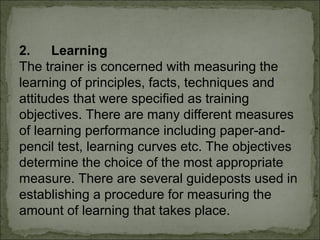 2. Learning 
The trainer is concerned with measuring the 
learning of principles, facts, techniques and 
attitudes that were specified as training 
objectives. There are many different measures 
of learning performance including paper-and-pencil 
test, learning curves etc. The objectives 
determine the choice of the most appropriate 
measure. There are several guideposts used in 
establishing a procedure for measuring the 
amount of learning that takes place. 
 