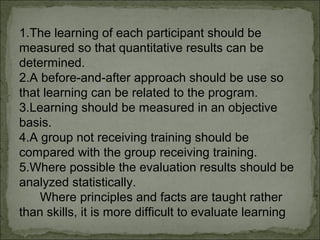1.The learning of each participant should be 
measured so that quantitative results can be 
determined. 
2.A before-and-after approach should be use so 
that learning can be related to the program. 
3.Learning should be measured in an objective 
basis. 
4.A group not receiving training should be 
compared with the group receiving training. 
5.Where possible the evaluation results should be 
analyzed statistically. 
Where principles and facts are taught rather 
than skills, it is more difficult to evaluate learning 
 