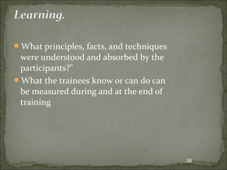 What principles, facts, and techniques 
were understood and absorbed by the 
participants?" 
What the trainees know or can do can 
be measured during and at the end of 
training 
38 
 
