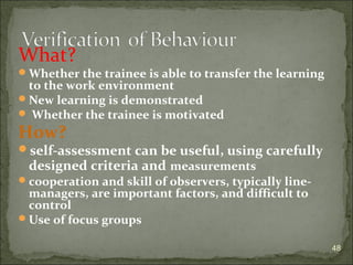 What? 
Whether the trainee is able to transfer the learning 
to the work environment 
New learning is demonstrated 
 Whether the trainee is motivated 
How? 
self-assessment can be useful, using carefully 
designed criteria and measurements 
cooperation and skill of observers, typically line-managers, 
are important factors, and difficult to 
control 
Use of focus groups 
48 
 