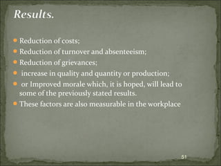 Reduction of costs; 
Reduction of turnover and absenteeism; 
Reduction of grievances; 
 increase in quality and quantity or production; 
 or Improved morale which, it is hoped, will lead to 
some of the previously stated results. 
These factors are also measurable in the workplace 
51 
 