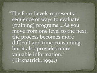 “The Four Levels represent a 
sequence of ways to evaluate 
(training) programs….As you 
move from one level to the next, 
the process becomes more 
difficult and time-consuming, 
but it also provides more 
valuable information.” 
(Kirkpatrick, 1994,) 
 