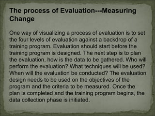 The process of Evaluation---Measuring 
Change 
One way of visualizing a process of evaluation is to set 
the four levels of evaluation against a backdrop of a 
training program. Evaluation should start before the 
training program is designed. The next step is to plan 
the evaluation, how is the data to be gathered. Who will 
perform the evaluation? What techniques will be used? 
When will the evaluation be conducted? The evaluation 
design needs to be used on the objectives of the 
program and the criteria to be measured. Once the 
plan is completed and the training program begins, the 
data collection phase is initiated. 
 