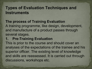 Types of Evaluation Techniques and 
Instruments 
The process of Training Evaluation 
A training programme, like design, development, 
and manufacture of a product passes through 
several stages. 
1. Pre-Training Evaluation 
This is prior to the course and should cover an 
analyses of the expectations of the trainee and his 
superior officer. The existing level of knowledge 
and skills are reassessed. It is carried out through 
discussions, workshops etc. 
 