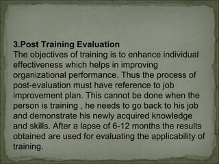 3.Post Training Evaluation 
The objectives of training is to enhance individual 
effectiveness which helps in improving 
organizational performance. Thus the process of 
post-evaluation must have reference to job 
improvement plan. This cannot be done when the 
person is training , he needs to go back to his job 
and demonstrate his newly acquired knowledge 
and skills. After a lapse of 6-12 months the results 
obtained are used for evaluating the applicability of 
training. 
 