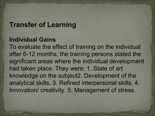 Transfer of Learning 
Individual Gains 
To evaluate the effect of training on the individual 
after 6-12 months, the training persons stated the 
significant areas where the individual development 
had taken place. They were: 1. State of art 
knowledge on the subject2. Development of the 
analytical skills. 3. Refined interpersonal skills. 4. 
Innovation/ creativity. 5. Management of stress. 
 