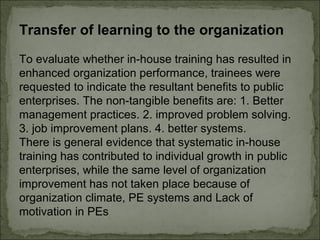 Transfer of learning to the organization 
To evaluate whether in-house training has resulted in 
enhanced organization performance, trainees were 
requested to indicate the resultant benefits to public 
enterprises. The non-tangible benefits are: 1. Better 
management practices. 2. improved problem solving. 
3. job improvement plans. 4. better systems. 
There is general evidence that systematic in-house 
training has contributed to individual growth in public 
enterprises, while the same level of organization 
improvement has not taken place because of 
organization climate, PE systems and Lack of 
motivation in PEs 
 