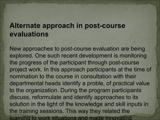 Alternate approach in post-course 
evaluations 
New approaches to post-course evaluation are being 
explored. One such recent development is monitoring 
the progress of the participant through post-course 
project work. In this approach participants at the time of 
nomination to the course in consultation with their 
departmental heads identify a proble, of practical value 
to the organization. During the program participants 
discuss, reformulate and identify approaches to its 
solution in the light of the knowledge and skill inputs in 
the training sessions. This way they related the 
learning to work situations and made innovating 
 